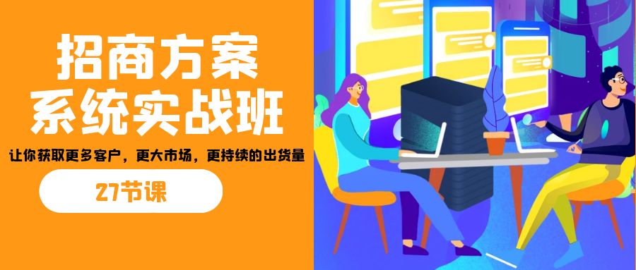 招商·方案系统实战班：让你获取更多客户，更大市场，更持续的出货量(27节)-七七项目网