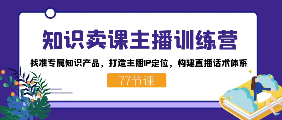 知识卖课主播训练营：找准专属知识产品，打造主播IP定位，构建直播话术体系-七七项目网