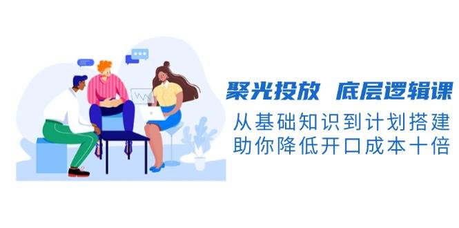 聚光投放底层逻辑课，从基础知识到计划搭建，助你降低开口成本十倍-七七项目网
