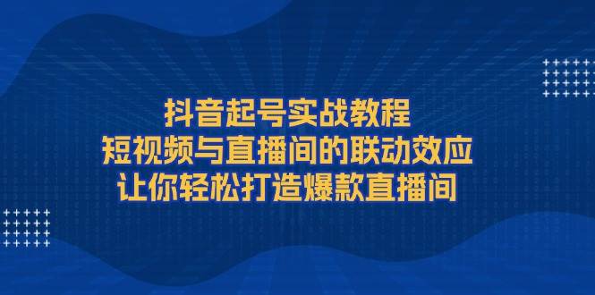 抖音起号实战教程，短视频与直播间的联动效应，让你轻松打造爆款直播间-七七项目网