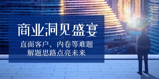 商业洞见盛宴，直面客户、内卷等难题，解题思路点亮未来-七七项目网