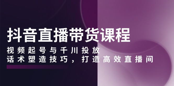 抖音直播带货课程，视频起号与千川投放，话术塑造技巧，打造高效直播间-七七项目网