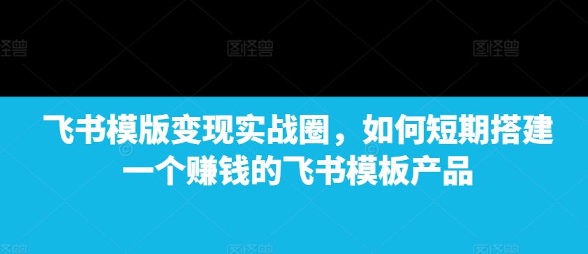 飞书模版变现实战圈，如何短期搭建一个赚钱的飞书模板产品-七七项目网