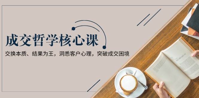 成交哲学课，交换本质、结果为王，洞悉客户心理，突破成交困境-七七项目网