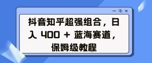 抖音知乎超强组合，日入4张， 蓝海赛道，保姆级教程-七七项目网