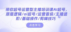 带你起号运营型主播培训课AI起号，底层逻辑/ai起号/运营晋级/主播进阶/基础操作/剪辑技巧-七七项目网
