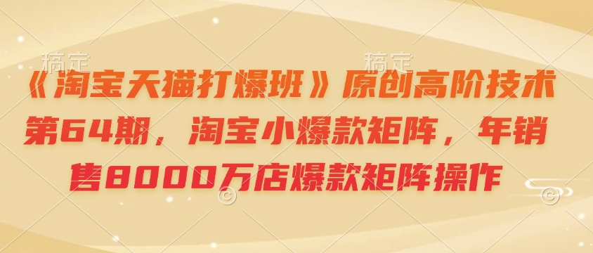 《淘宝天猫打爆班》原创高阶技术第64期，淘宝小爆款矩阵，年销售8000万店爆款矩阵操作-七七项目网