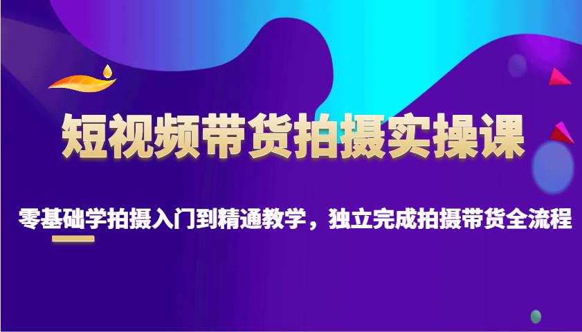 短视频带货拍摄实操课，零基础学拍摄入门到精通教学，独立完成拍摄带货全流程-七七项目网