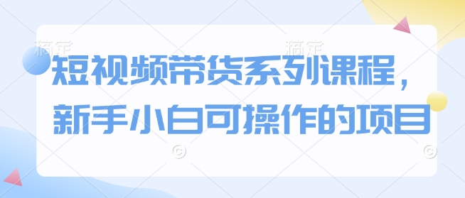 短视频带货系列课程，新手小白可操作的项目-七七项目网