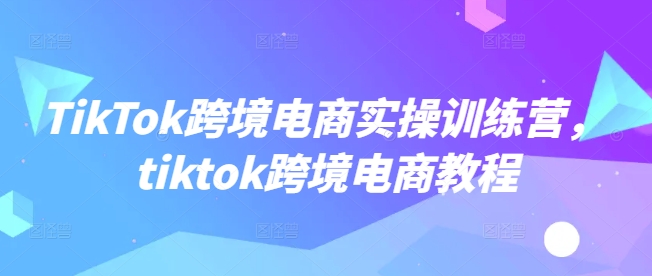 TikTok跨境电商实操训练营，tiktok跨境电商教程-七七项目网