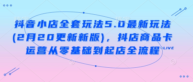 抖音小店全套玩法5.0最新玩法(2月20更新新版)，抖店商品卡运营从零基础到起店全流程-七七项目网