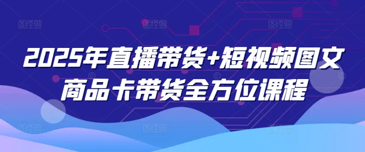 2025年直播带货+短视频图文商品卡带货全方位课程-七七项目网