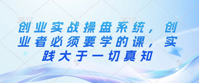 创业实战操盘系统，创业者必须要学的课，实践大于一切真知-七七项目网