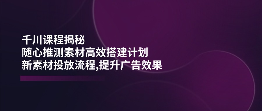 千川课程揭秘：随心推测素材高效搭建计划,新素材投放流程,提升广告效果-七七项目网