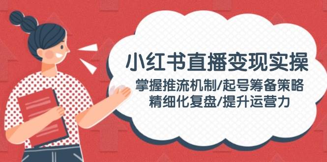 小红书直播变现实操：掌握推流机制/起号筹备策略/精细化复盘/提升运营力-七七项目网
