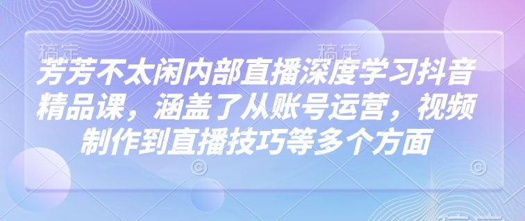 芳芳不太闲内部直播深度学习抖音精品课，涵盖了从账号运营，视频制作到直播技巧等多个方面-七七项目网