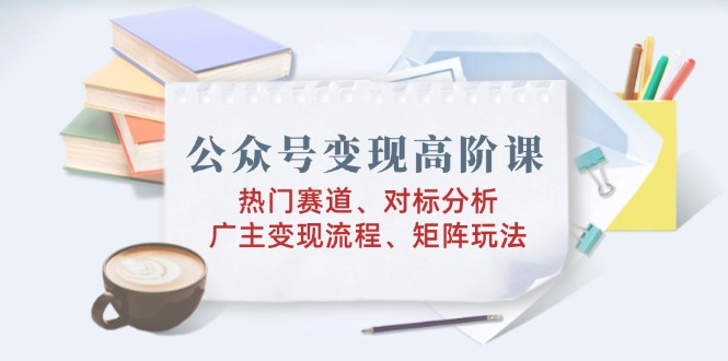 公众号变现高阶课：热门赛道、对标分析、广告主变现流程、矩阵玩法-七七项目网
