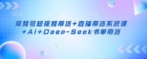 视频号短视频带货+直播带货系统课+AI+Deep-Seek书单带货-七七项目网