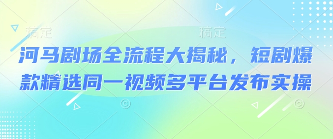 河马剧场全流程大揭秘，短剧爆款精选同一视频多平台发布实操-七七项目网