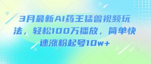 3月最新AI药王猛兽视频玩法，轻松100W播放，简单快速涨粉起号10w+-七七项目网