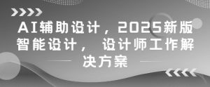 AI辅助设计，2025新版智能设计， 设计师工作解决方案-七七项目网