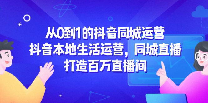 从0到1的抖音同城运营，抖音本地生活运营，同城直播，打造百万直播间-七七项目网