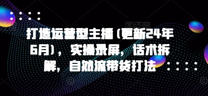 打造运营型主播(更新25年5月)，实操录屏，话术拆解，自然流带货打法-七七项目网