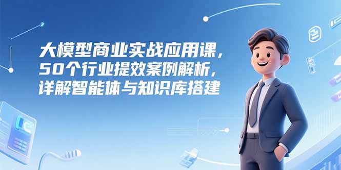 大模型商业实战应用课，50个行业提效案例解析，详解智能体与知识库搭建-七七项目网