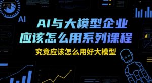 AI与大模型企业应该怎么用系列课程,究竟应该怎么用好大模型-七七项目网