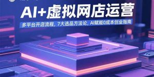 AI+虚拟网店运营:多平台开店流程,7大选品方法论,AI赋能0成本创业指南-七七项目网