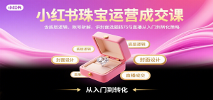 小红书珠宝运营成交课：含底层逻辑、账号拆解，讲封面选题技巧与直播从入门到转化策略-七七项目网