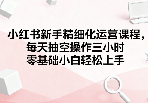 小红书新手精细化运营课程，每天抽空操作三小时，零基础小白轻松上手-七七项目网