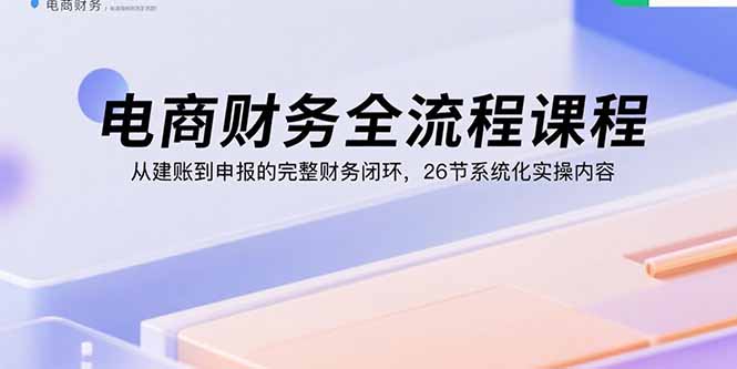 电商财务全流程课程：从建账到申报的完整财务闭环，26节系统化实操内容-七七项目网