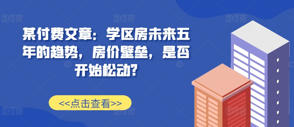 某付费文章：学区房未来五年的趋势，房价壁垒，是否开始松动?-七七项目网