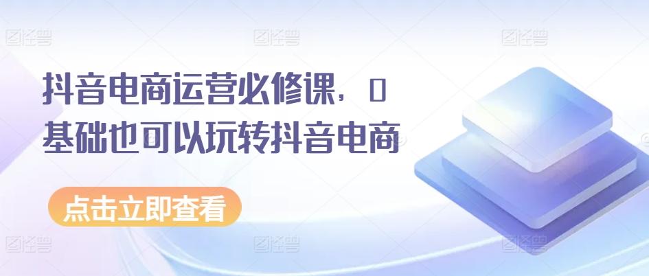 抖音电商运营必修课，0基础也可以玩转抖音电商-七七项目网