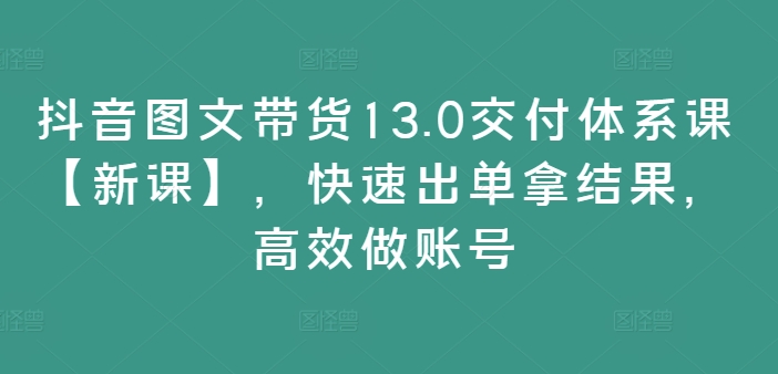 抖音图文带货13.0交付体系课【新课】，快速出单拿结果，高效做账号-七七项目网