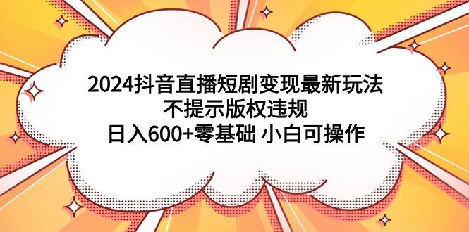 (9305期)2024抖音直播短剧变现最新玩法，不提示版权违规 日入600+零基础 小白可操作-七七项目网