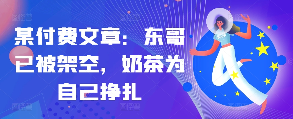 某付费文章：东哥已被架空，奶茶为自己挣扎!!-七七项目网