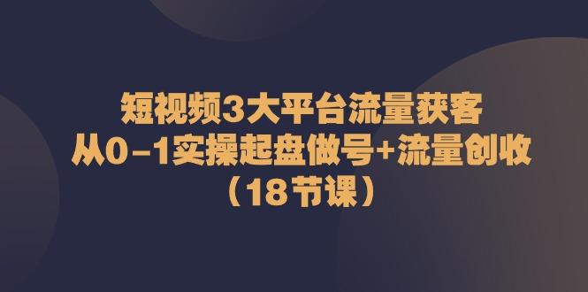 短视频3大平台流量获客：从0-1实操起盘做号+流量创收(18节课)-七七项目网