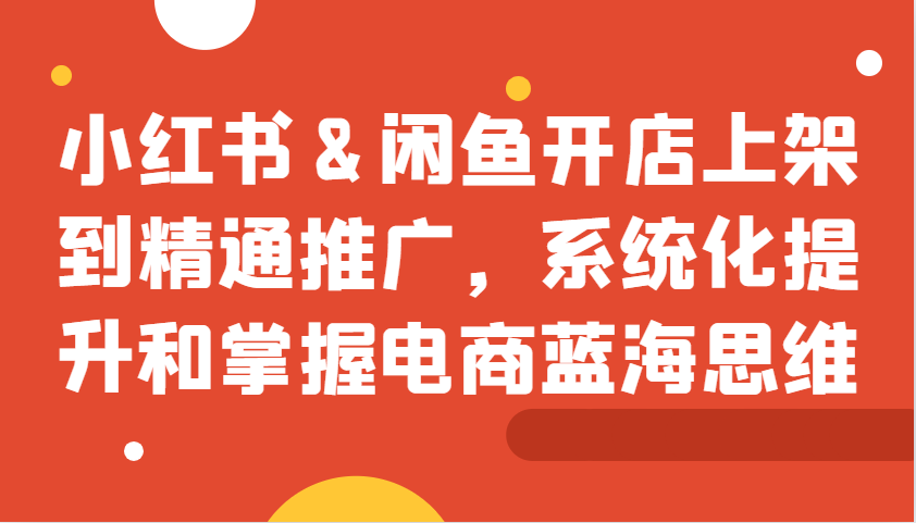 小红书&闲鱼开店上架到精通推广，系统化提升和掌握电商蓝海思维-七七项目网