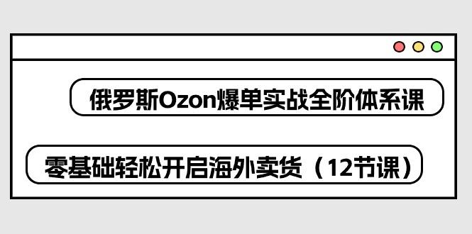 俄罗斯 Ozon-爆单实战全阶体系课，零基础轻松开启海外卖货(12节课-七七项目网