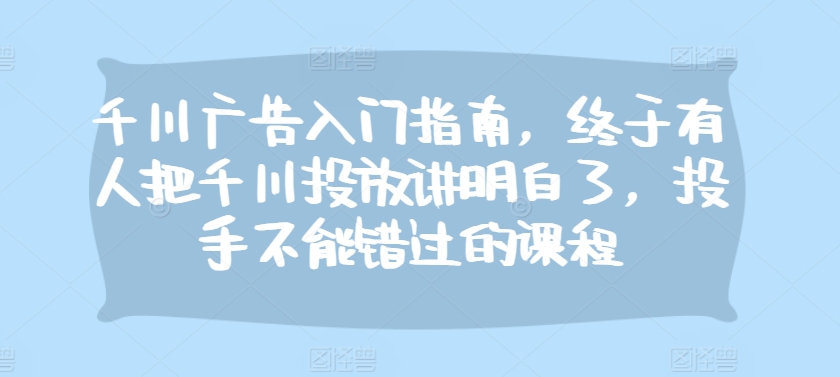 千川广告入门指南，终于有人把千川投放讲明白了，投手不能错过的课程-七七项目网