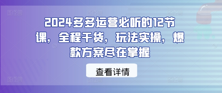 2024多多运营必听的12节课，全程干货，玩法实操，爆款方案尽在掌握-七七项目网