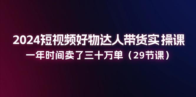 2024短视频好物达人带货实操课：一年时间卖了三十万单(29节课-七七项目网