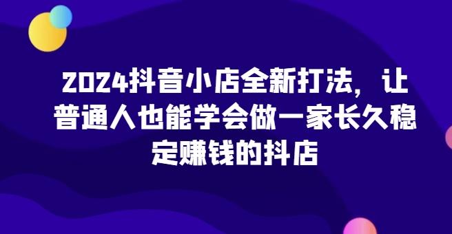 2024抖音小店全新打法，让普通人也能学会做一家长久稳定赚钱的抖店-七七项目网