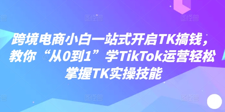 跨境电商小白一站式开启TK搞钱，教你“从0到1”学TikTok运营轻松掌握TK实操技能-七七项目网