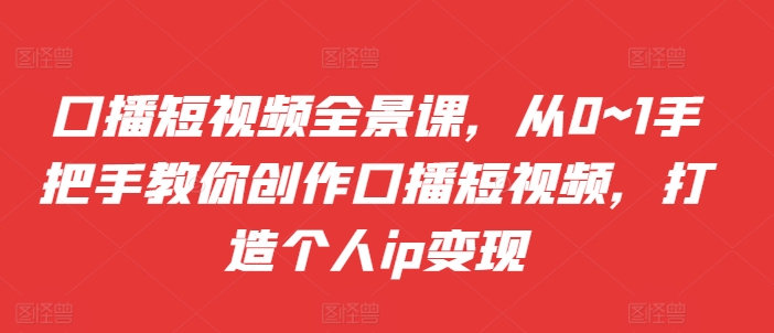 口播短视频全景课，​从0~1手把手教你创作口播短视频，打造个人ip变现-七七项目网