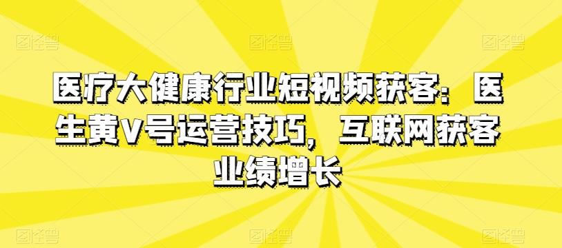 医疗大健康行业短视频获客：医生黄V号运营技巧，互联网获客业绩增长-七七项目网