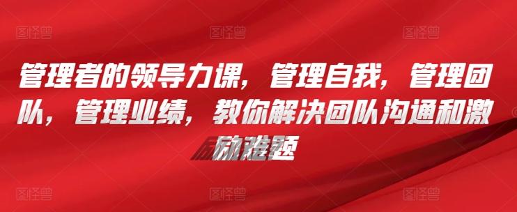 管理者的领导力课，​管理自我，管理团队，管理业绩，​教你解决团队沟通和激励难题-七七项目网