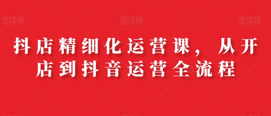 抖店精细化运营课，从开店到抖音运营全流程-七七项目网